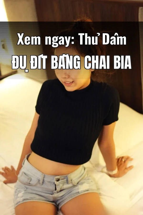 Xem ngay: Thủ Dâm Đụ Đít Bằng Chai Bia